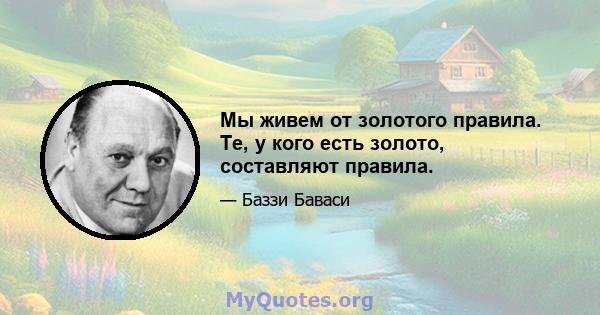 Мы живем от золотого правила. Те, у кого есть золото, составляют правила.