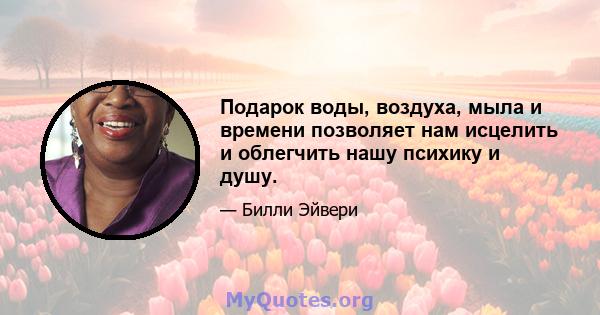 Подарок воды, воздуха, мыла и времени позволяет нам исцелить и облегчить нашу психику и душу.