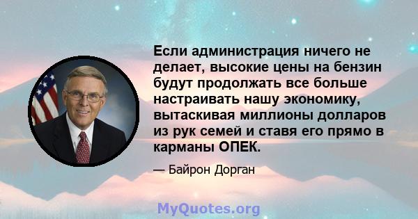 Если администрация ничего не делает, высокие цены на бензин будут продолжать все больше настраивать нашу экономику, вытаскивая миллионы долларов из рук семей и ставя его прямо в карманы ОПЕК.