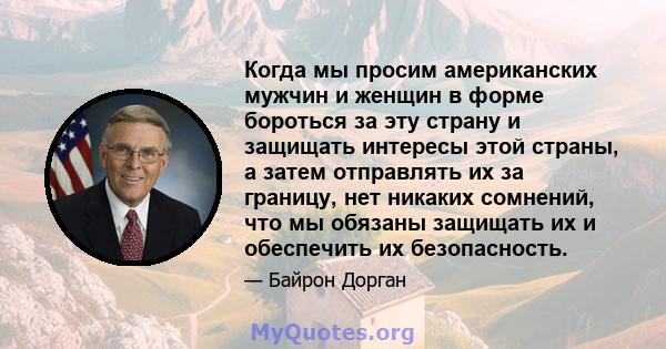 Когда мы просим американских мужчин и женщин в форме бороться за эту страну и защищать интересы этой страны, а затем отправлять их за границу, нет никаких сомнений, что мы обязаны защищать их и обеспечить их