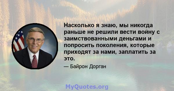 Насколько я знаю, мы никогда раньше не решили вести войну с заимствованными деньгами и попросить поколения, которые приходят за нами, заплатить за это.