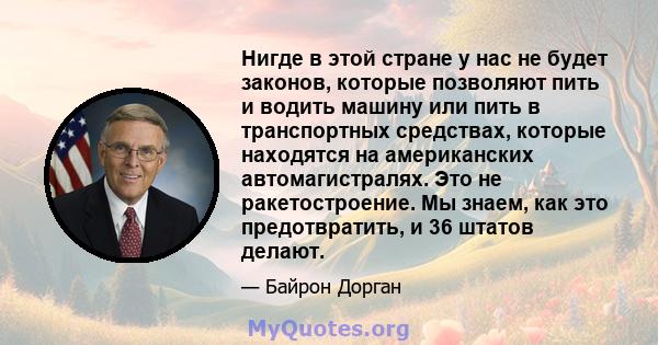 Нигде в этой стране у нас не будет законов, которые позволяют пить и водить машину или пить в транспортных средствах, которые находятся на американских автомагистралях. Это не ракетостроение. Мы знаем, как это