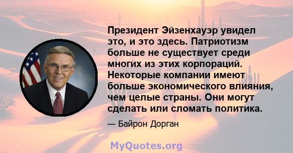 Президент Эйзенхауэр увидел это, и это здесь. Патриотизм больше не существует среди многих из этих корпораций. Некоторые компании имеют больше экономического влияния, чем целые страны. Они могут сделать или сломать