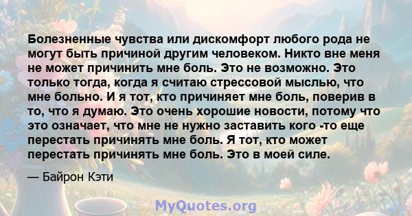 Болезненные чувства или дискомфорт любого рода не могут быть причиной другим человеком. Никто вне меня не может причинить мне боль. Это не возможно. Это только тогда, когда я считаю стрессовой мыслью, что мне больно. И