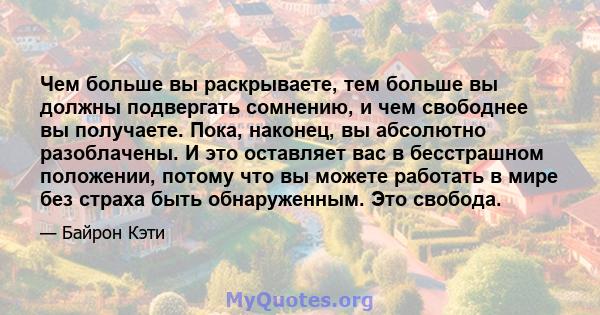 Чем больше вы раскрываете, тем больше вы должны подвергать сомнению, и чем свободнее вы получаете. Пока, наконец, вы абсолютно разоблачены. И это оставляет вас в бесстрашном положении, потому что вы можете работать в