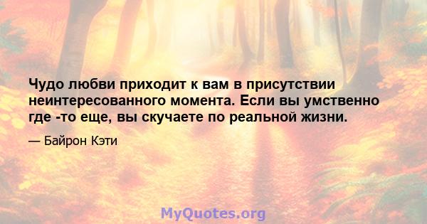 Чудо любви приходит к вам в присутствии неинтересованного момента. Если вы умственно где -то еще, вы скучаете по реальной жизни.