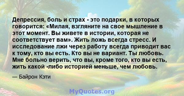 Депрессия, боль и страх - это подарки, в которых говорится: «Милая, взгляните на свое мышление в этот момент. Вы живете в истории, которая не соответствует вам». Жить ложь всегда стресс. И исследование лжи через работу