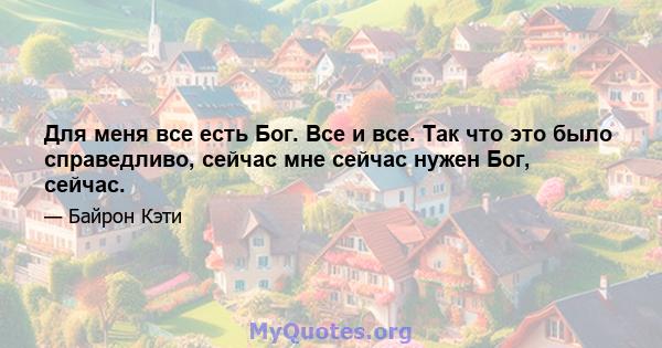 Для меня все есть Бог. Все и все. Так что это было справедливо, сейчас мне сейчас нужен Бог, сейчас.