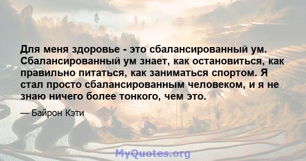 Для меня здоровье - это сбалансированный ум. Сбалансированный ум знает, как остановиться, как правильно питаться, как заниматься спортом. Я стал просто сбалансированным человеком, и я не знаю ничего более тонкого, чем