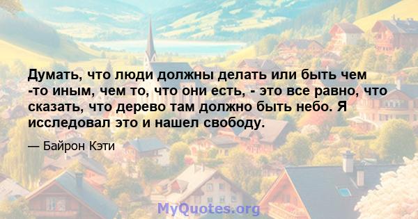 Думать, что люди должны делать или быть чем -то иным, чем то, что они есть, - это все равно, что сказать, что дерево там должно быть небо. Я исследовал это и нашел свободу.