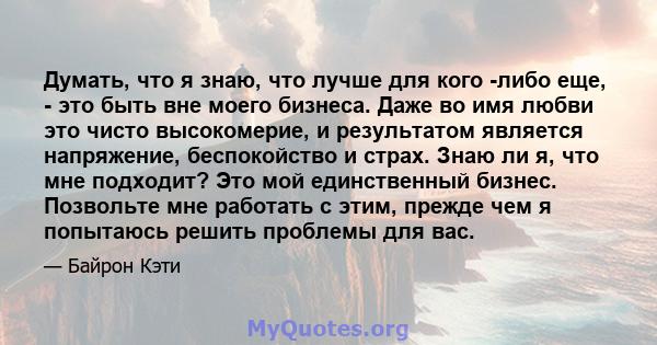 Думать, что я знаю, что лучше для кого -либо еще, - это быть вне моего бизнеса. Даже во имя любви это чисто высокомерие, и результатом является напряжение, беспокойство и страх. Знаю ли я, что мне подходит? Это мой