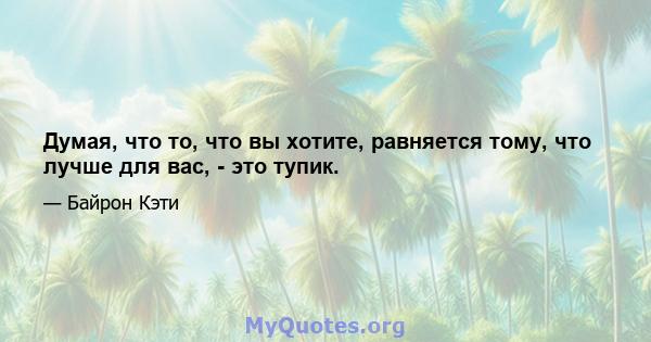 Думая, что то, что вы хотите, равняется тому, что лучше для вас, - это тупик.