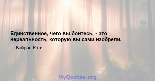 Единственное, чего вы боитесь, - это нереальность, которую вы сами изобрели.