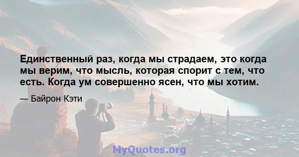 Единственный раз, когда мы страдаем, это когда мы верим, что мысль, которая спорит с тем, что есть. Когда ум совершенно ясен, что мы хотим.