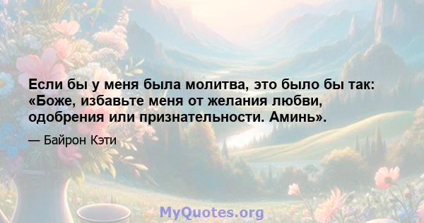 Если бы у меня была молитва, это было бы так: «Боже, избавьте меня от желания любви, одобрения или признательности. Аминь».