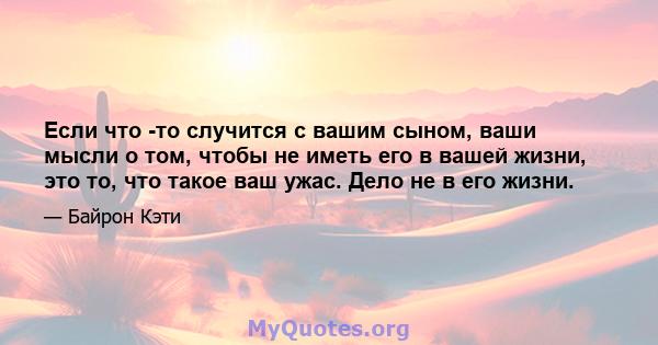 Если что -то случится с вашим сыном, ваши мысли о том, чтобы не иметь его в вашей жизни, это то, что такое ваш ужас. Дело не в его жизни.