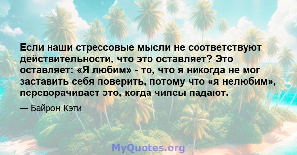 Если наши стрессовые мысли не соответствуют действительности, что это оставляет? Это оставляет: «Я любим» - то, что я никогда не мог заставить себя поверить, потому что «я нелюбим», переворачивает это, когда чипсы