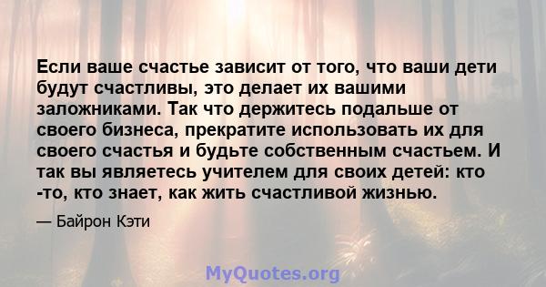 Если ваше счастье зависит от того, что ваши дети будут счастливы, это делает их вашими заложниками. Так что держитесь подальше от своего бизнеса, прекратите использовать их для своего счастья и будьте собственным