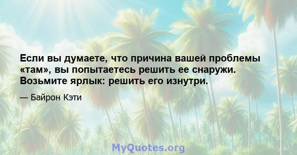 Если вы думаете, что причина вашей проблемы «там», вы попытаетесь решить ее снаружи. Возьмите ярлык: решить его изнутри.