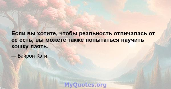 Если вы хотите, чтобы реальность отличалась от ее есть, вы можете также попытаться научить кошку лаять.