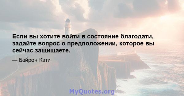 Если вы хотите войти в состояние благодати, задайте вопрос о предположении, которое вы сейчас защищаете.