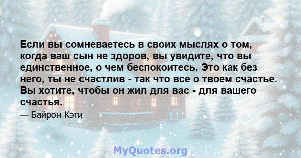 Если вы сомневаетесь в своих мыслях о том, когда ваш сын не здоров, вы увидите, что вы единственное, о чем беспокоитесь. Это как без него, ты не счастлив - так что все о твоем счастье. Вы хотите, чтобы он жил для вас -