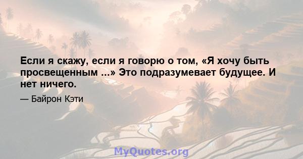 Если я скажу, если я говорю о том, «Я хочу быть просвещенным ...» Это подразумевает будущее. И нет ничего.