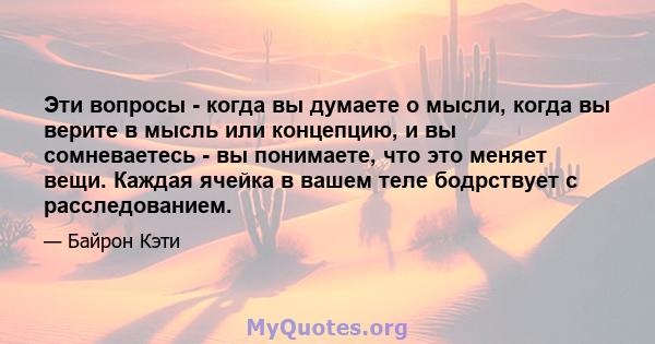 Эти вопросы - когда вы думаете о мысли, когда вы верите в мысль или концепцию, и вы сомневаетесь - вы понимаете, что это меняет вещи. Каждая ячейка в вашем теле бодрствует с расследованием.