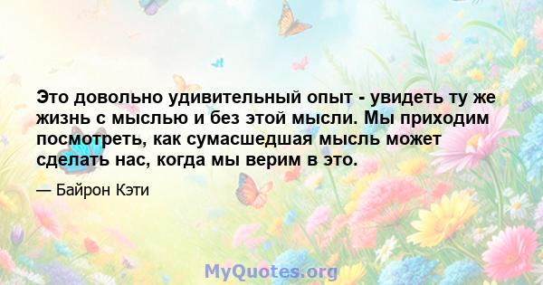 Это довольно удивительный опыт - увидеть ту же жизнь с мыслью и без этой мысли. Мы приходим посмотреть, как сумасшедшая мысль может сделать нас, когда мы верим в это.