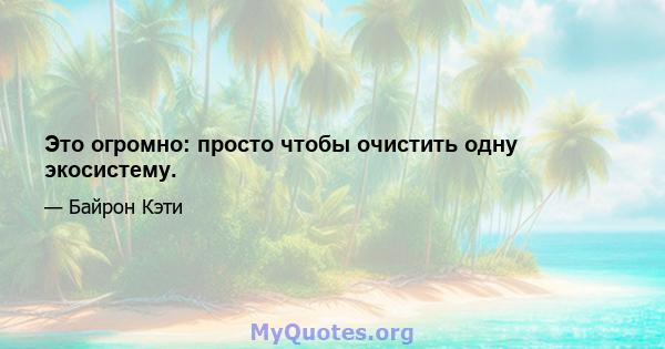 Это огромно: просто чтобы очистить одну экосистему.