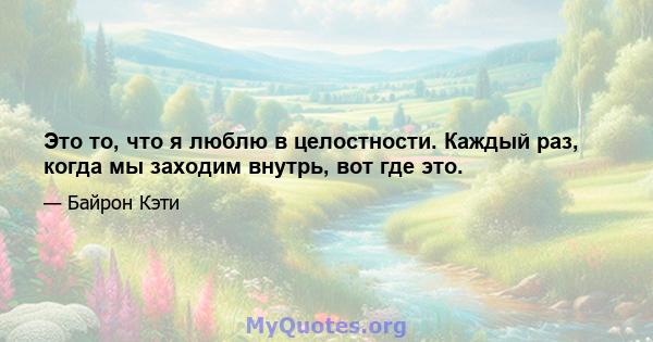 Это то, что я люблю в целостности. Каждый раз, когда мы заходим внутрь, вот где это.