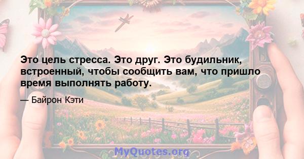 Это цель стресса. Это друг. Это будильник, встроенный, чтобы сообщить вам, что пришло время выполнять работу.