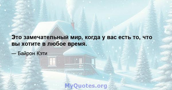 Это замечательный мир, когда у вас есть то, что вы хотите в любое время.