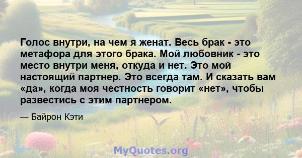 Голос внутри, на чем я женат. Весь брак - это метафора для этого брака. Мой любовник - это место внутри меня, откуда и нет. Это мой настоящий партнер. Это всегда там. И сказать вам «да», когда моя честность говорит