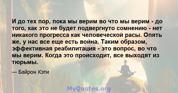 И до тех пор, пока мы верим во что мы верим - до того, как это не будет подвергнуто сомнению - нет никакого прогресса как человеческой расы. Опять же, у нас все еще есть война. Таким образом, эффективная реабилитация -