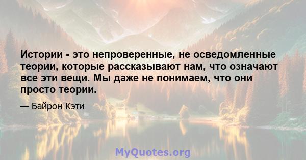 Истории - это непроверенные, не осведомленные теории, которые рассказывают нам, что означают все эти вещи. Мы даже не понимаем, что они просто теории.