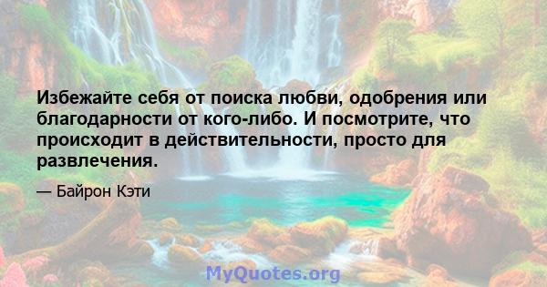 Избежайте себя от поиска любви, одобрения или благодарности от кого-либо. И посмотрите, что происходит в действительности, просто для развлечения.