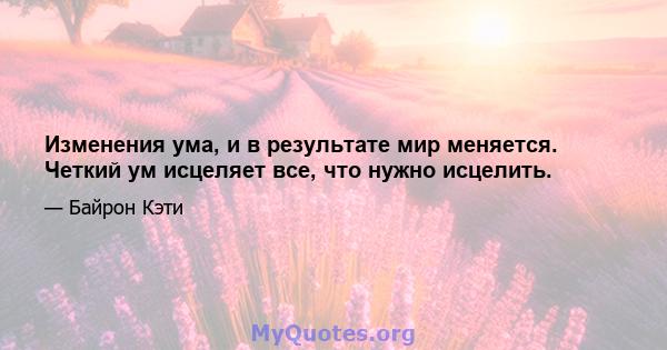 Изменения ума, и в результате мир меняется. Четкий ум исцеляет все, что нужно исцелить.