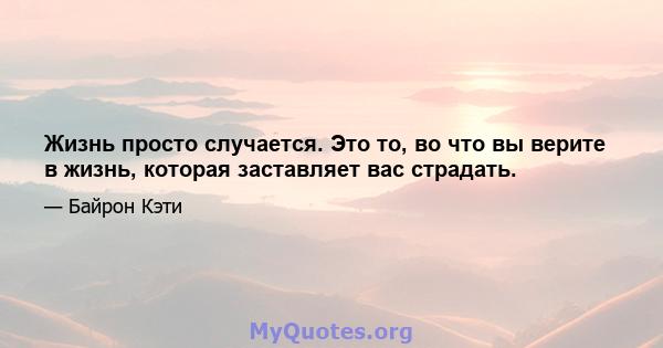 Жизнь просто случается. Это то, во что вы верите в жизнь, которая заставляет вас страдать.