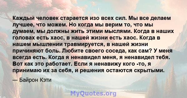 Каждый человек старается изо всех сил. Мы все делаем лучшее, что можем. Но когда мы верим то, что мы думаем, мы должны жить этими мыслями. Когда в наших головах есть хаос, в нашей жизни есть хаос. Когда в нашем мышлении 