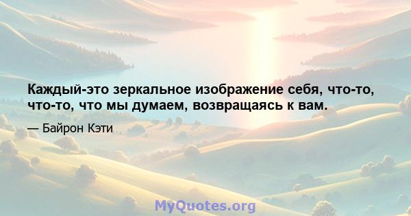 Каждый-это зеркальное изображение себя, что-то, что-то, что мы думаем, возвращаясь к вам.