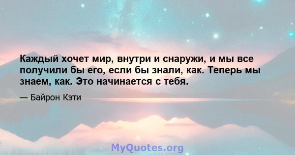 Каждый хочет мир, внутри и снаружи, и мы все получили бы его, если бы знали, как. Теперь мы знаем, как. Это начинается с тебя.