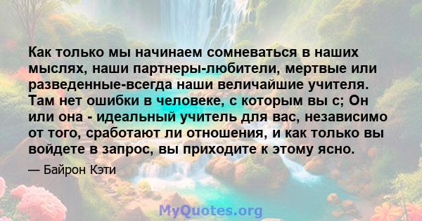 Как только мы начинаем сомневаться в наших мыслях, наши партнеры-любители, мертвые или разведенные-всегда наши величайшие учителя. Там нет ошибки в человеке, с которым вы с; Он или она - идеальный учитель для вас,