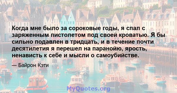 Когда мне было за сороковые годы, я спал с заряженным пистолетом под своей кроватью. Я бы сильно подавлен в тридцать, и в течение почти десятилетия я перешел на паранойю, ярость, ненависть к себе и мысли о самоубийстве.