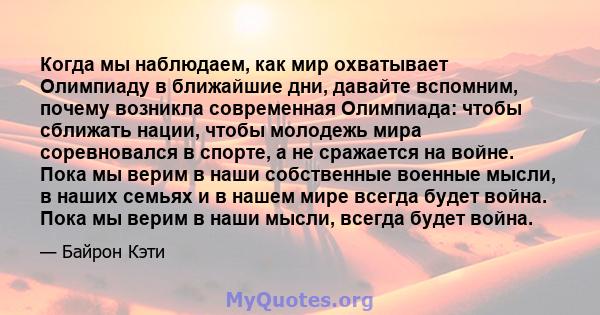 Когда мы наблюдаем, как мир охватывает Олимпиаду в ближайшие дни, давайте вспомним, почему возникла современная Олимпиада: чтобы сближать нации, чтобы молодежь мира соревновался в спорте, а не сражается на войне. Пока