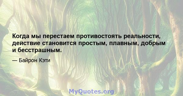 Когда мы перестаем противостоять реальности, действие становится простым, плавным, добрым и бесстрашным.