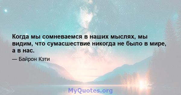 Когда мы сомневаемся в наших мыслях, мы видим, что сумасшествие никогда не было в мире, а в нас.