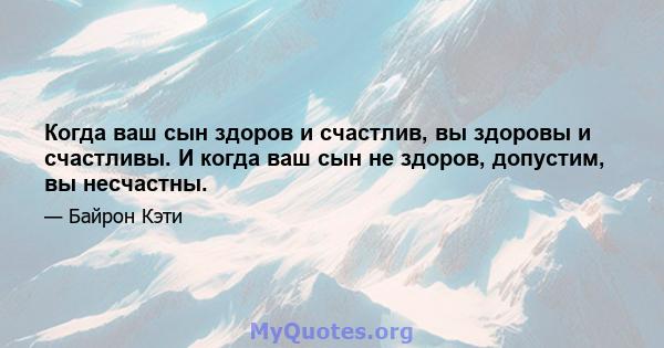 Когда ваш сын здоров и счастлив, вы здоровы и счастливы. И когда ваш сын не здоров, допустим, вы несчастны.