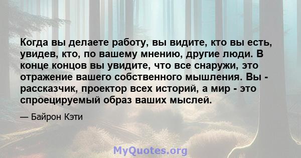 Когда вы делаете работу, вы видите, кто вы есть, увидев, кто, по вашему мнению, другие люди. В конце концов вы увидите, что все снаружи, это отражение вашего собственного мышления. Вы - рассказчик, проектор всех