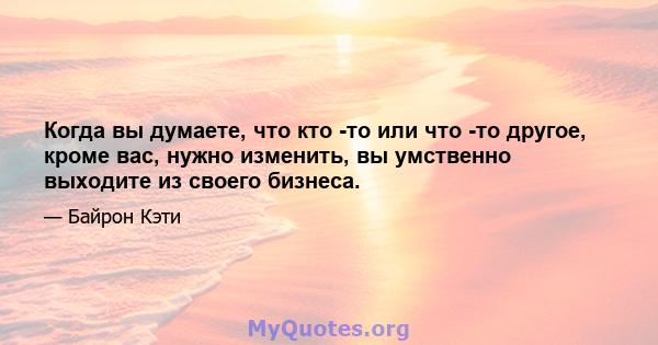 Когда вы думаете, что кто -то или что -то другое, кроме вас, нужно изменить, вы умственно выходите из своего бизнеса.